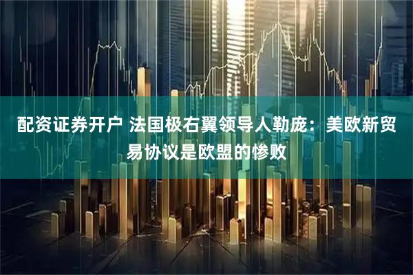 配资证券开户 法国极右翼领导人勒庞：美欧新贸易协议是欧盟的惨败
