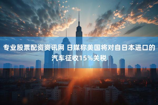 专业股票配资资讯网 日媒称美国将对自日本进口的汽车征收15%关税