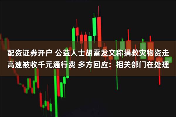 配资证券开户 公益人士胡雷发文称捐救灾物资走高速被收千元通行费 多方回应：相关部门在处理