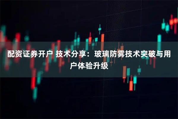 配资证券开户 技术分享：玻璃防雾技术突破与用户体验升级