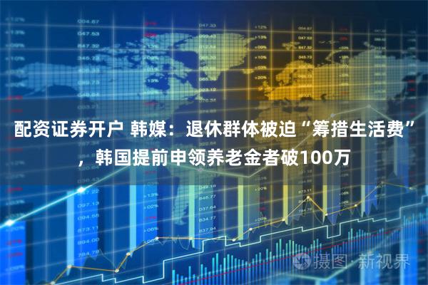 配资证券开户 韩媒：退休群体被迫“筹措生活费”，韩国提前申领养老金者破100万