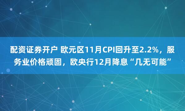 配资证券开户 欧元区11月CPI回升至2.2%，服务业价格顽固，欧央行12月降息“几无可能”