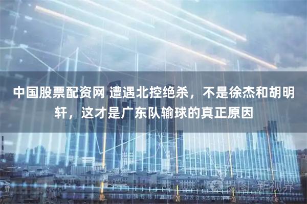 中国股票配资网 遭遇北控绝杀，不是徐杰和胡明轩，这才是广东队输球的真正原因