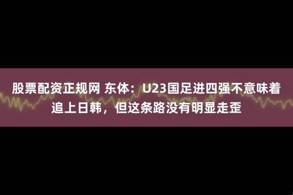 股票配资正规网 东体：U23国足进四强不意味着追上日韩，但这条路没有明显走歪