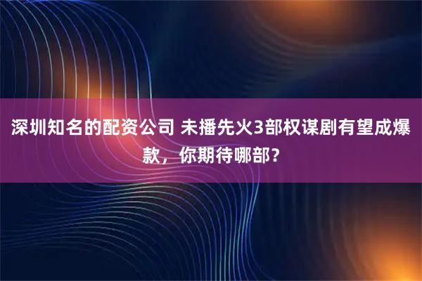 深圳知名的配资公司 未播先火3部权谋剧有望成爆款，你期待哪部？