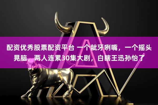 配资优秀股票配资平台 一个龇牙咧嘴，一个摇头晃脑，两人连累30集大剧，白瞎王迅孙怡了