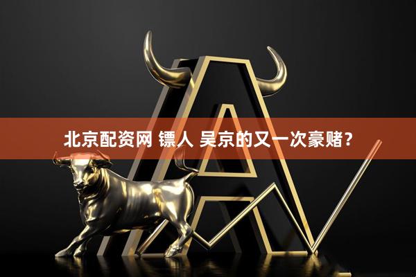 北京配资网 镖人 吴京的又一次豪赌？