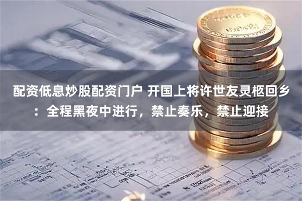 配资低息炒股配资门户 开国上将许世友灵柩回乡：全程黑夜中进行，禁止奏乐，禁止迎接