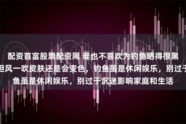 配资首富股票配资网 谁也不喜欢为钓鱼晒得很黑，都采取保护措施，但风一吹皮肤还是会变色，钓鱼虽是休闲娱乐，别过于沉迷影响家庭和生活