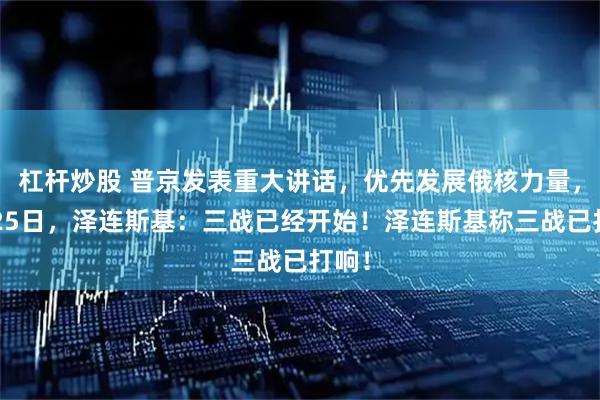 杠杆炒股 普京发表重大讲话，优先发展俄核力量，2月25日，泽连斯基：三战已经开始！泽连斯基称三战已打响！