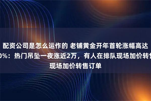 配资公司是怎么运作的 老铺黄金开年首轮涨幅高达20-30%：热门吊坠一夜涨近2万，有人在排队现场加价转售订单