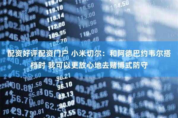 配资好评配资门户 小米切尔：和阿德巴约韦尔搭档时 我可以更放心地去赌博式防守