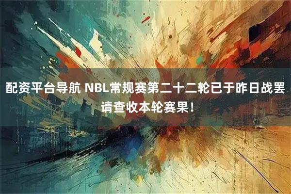 配资平台导航 NBL常规赛第二十二轮已于昨日战罢 请查收本轮赛果！
