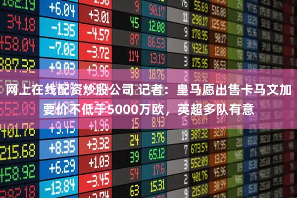 网上在线配资炒股公司 记者：皇马愿出售卡马文加要价不低于5000万欧，英超多队有意