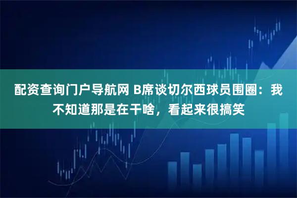 配资查询门户导航网 B席谈切尔西球员围圈：我不知道那是在干啥，看起来很搞笑