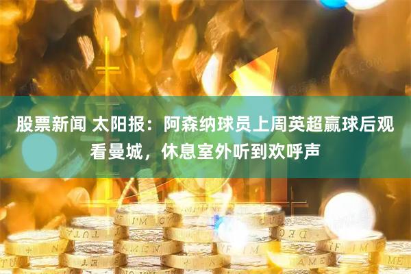 股票新闻 太阳报：阿森纳球员上周英超赢球后观看曼城，休息室外听到欢呼声