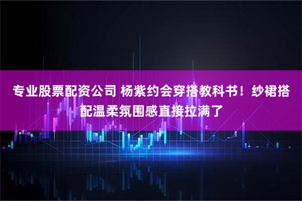 专业股票配资公司 杨紫约会穿搭教科书！纱裙搭配温柔氛围感直接拉满了