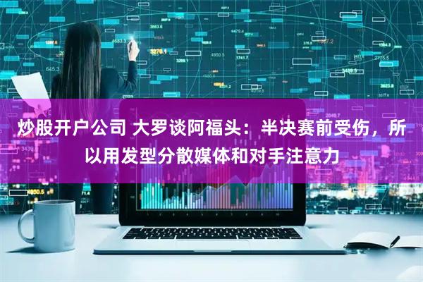 炒股开户公司 大罗谈阿福头：半决赛前受伤，所以用发型分散媒体和对手注意力