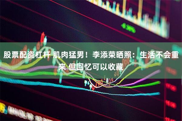 股票配资杠杆 肌肉猛男！李添荣晒照：生活不会重来 但回忆可以收藏