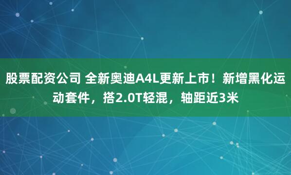 股票配资公司 全新奥迪A4L更新上市！新增黑化运动套件，搭2.0T轻混，轴距近3米