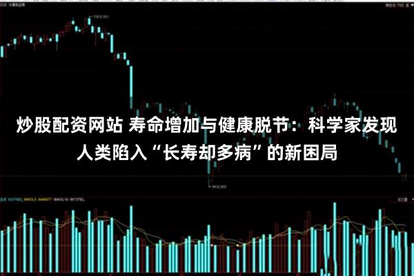 炒股配资网站 寿命增加与健康脱节：科学家发现人类陷入“长寿却多病”的新困局