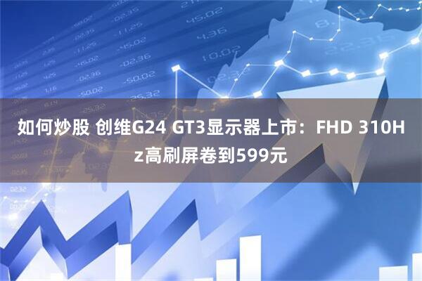 如何炒股 创维G24 GT3显示器上市：FHD 310Hz高刷屏卷到599元