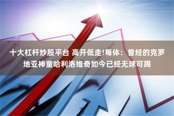 十大杠杆炒股平台 高开低走!每体：曾经的克罗地亚神童哈利洛维奇如今已经无球可踢